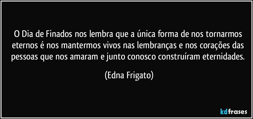 O Dia de Finados nos lembra que a única forma  de nos tornarmos eternos é nos mantermos vivos nas lembranças e nos corações das  pessoas que nos amaram e junto conosco construíram eternidades. (Edna Frigato)