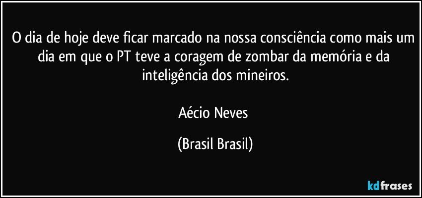 O dia de hoje deve ficar marcado na nossa consciência como mais um dia em que o PT teve a coragem de zombar da memória e da inteligência dos mineiros.

Aécio Neves (Brasil Brasil)