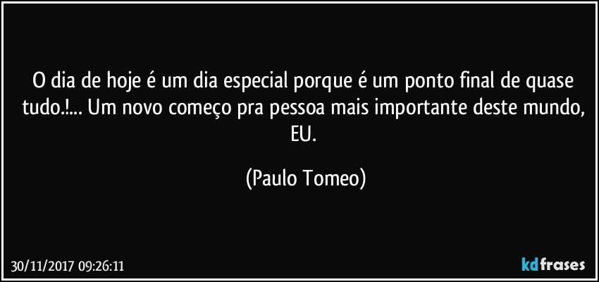 O dia de hoje é um dia especial porque é um ponto final de quase tudo.!... Um novo começo pra pessoa mais importante deste mundo,  EU. (Paulo Tomeo)