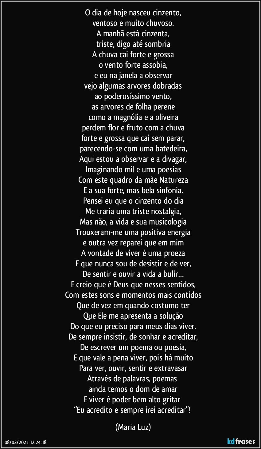 O dia de hoje nasceu cinzento,
ventoso e muito chuvoso.
A manhã está cinzenta,
triste, digo até sombria
A chuva cai forte e grossa
o vento forte assobia,
e eu na janela a observar
vejo algumas arvores dobradas
ao poderosíssimo vento,
as arvores de folha perene
como a magnólia e a oliveira
perdem flor e fruto com a chuva
forte e grossa que cai sem parar,
parecendo-se com uma batedeira,
Aqui estou a observar e a divagar,
Imaginando mil e uma poesias
Com este quadro da mãe Natureza
E a sua forte, mas bela sinfonia.
Pensei eu que o cinzento do dia
Me traria uma triste nostalgia,
Mas não, a vida e sua musicologia
Trouxeram-me uma positiva energia
e outra vez reparei que em mim
A vontade de viver é uma proeza
E que nunca sou de desistir e de ver,
De sentir e ouvir a vida a bulir…
E creio que é Deus que nesses sentidos,
Com estes sons e momentos mais contidos
Que de vez em quando costumo ter
Que Ele me apresenta a solução
Do que eu preciso para meus dias viver.
De sempre insistir, de sonhar e acreditar,
De escrever um poema ou poesia,
E que vale a pena viver, pois há muito
Para ver, ouvir, sentir e extravasar
Através de palavras, poemas 
ainda temos o dom de amar
E viver é poder bem alto gritar  
“Eu acredito e sempre irei acreditar”! (Maria Luz)