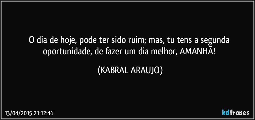 O dia de hoje, pode ter sido ruim; mas, tu tens a segunda oportunidade, de fazer um dia melhor, AMANHÃ! (KABRAL ARAUJO)