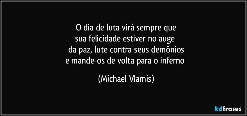 O dia de luta virá sempre que
sua felicidade estiver no auge 
da paz, lute contra seus demônios
e mande-os de volta para o inferno (Michael Vlamis)