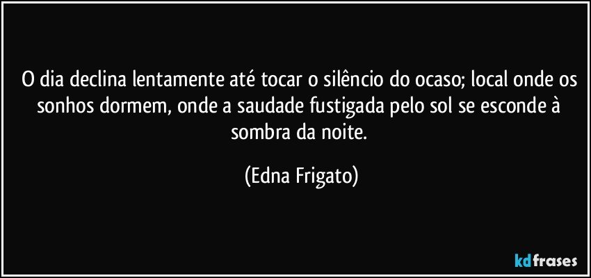 O dia declina lentamente até tocar o silêncio do ocaso; local onde os sonhos dormem, onde a saudade fustigada pelo sol se esconde à sombra da noite. (Edna Frigato)