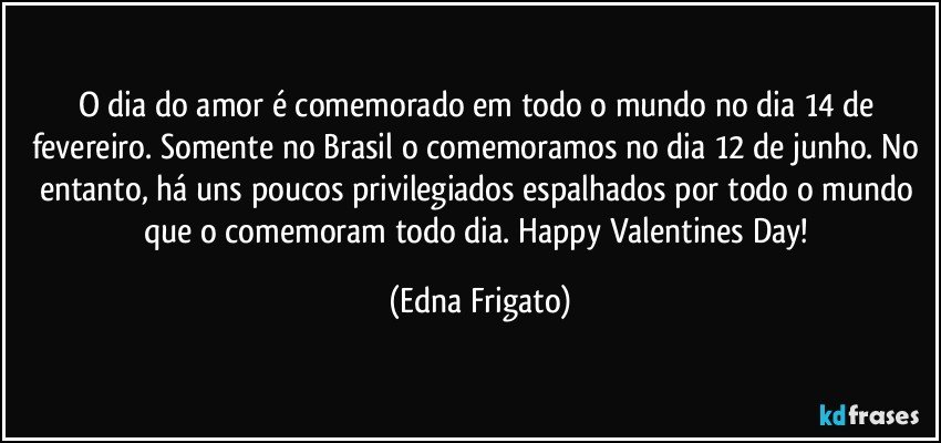 O dia do amor é comemorado em todo o mundo no dia 14 de fevereiro. Somente no Brasil o comemoramos no dia 12 de junho. No entanto, há uns poucos privilegiados espalhados por todo o mundo que o comemoram todo dia.  Happy Valentines Day! (Edna Frigato)