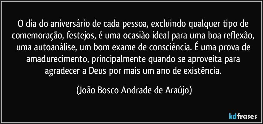 O dia do aniversário de cada pessoa, excluindo qualquer tipo de comemoração, festejos, é uma ocasião ideal para uma boa reflexão, uma autoanálise, um bom exame de consciência.  É uma prova de amadurecimento, principalmente quando se aproveita para agradecer a Deus por mais um ano de existência. (João Bosco Andrade de Araújo)
