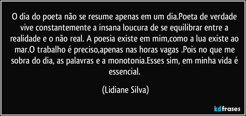 O dia do poeta não se resume apenas em um dia.Poeta de verdade vive constantemente a insana loucura de se equilibrar entre a realidade e o não real. A poesia existe em mim,como a lua existe ao mar.O trabalho é preciso,apenas nas horas vagas .Pois no que me sobra do dia, as palavras e a monotonia.Esses sim, em minha vida é essencial. (Lidiane Silva)