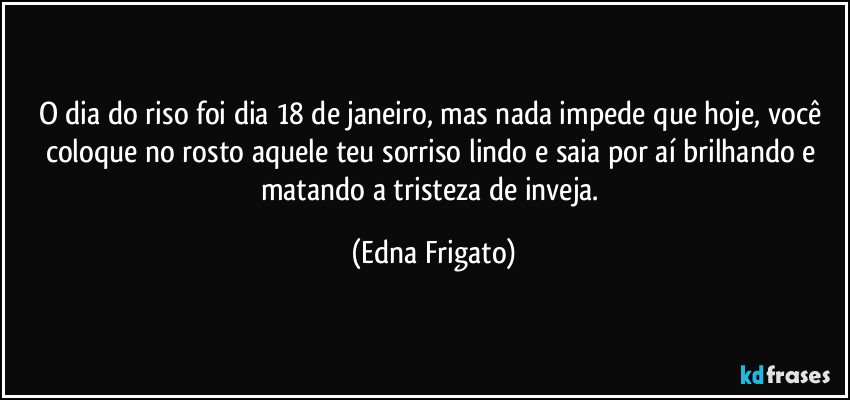 O dia do riso foi dia 18 de janeiro, mas nada impede que hoje, você coloque no rosto aquele teu sorriso lindo e saia por aí brilhando e matando a tristeza de inveja. (Edna Frigato)