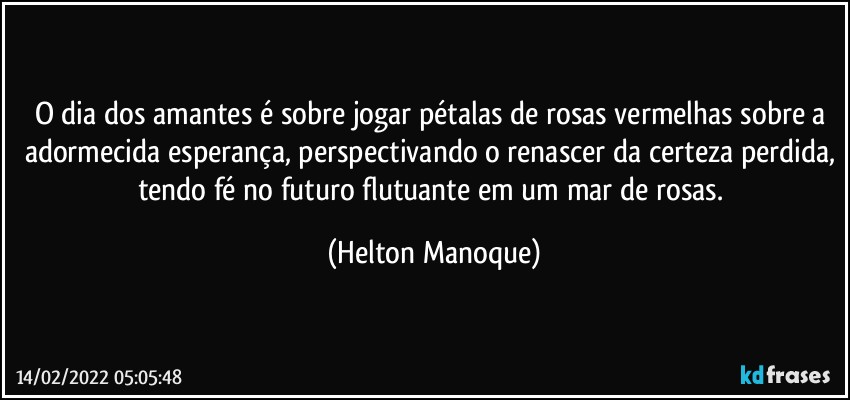 O dia dos amantes é sobre jogar pétalas de rosas vermelhas sobre a adormecida esperança, perspectivando o renascer da certeza perdida, tendo fé no futuro flutuante em um mar de rosas. (Helton Manoque)