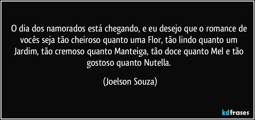 O dia dos namorados está chegando, e eu desejo que o romance de vocês seja tão cheiroso quanto uma Flor, tão lindo quanto um Jardim, tão cremoso quanto Manteiga, tão doce quanto Mel e tão gostoso quanto Nutella. (Joelson Souza)