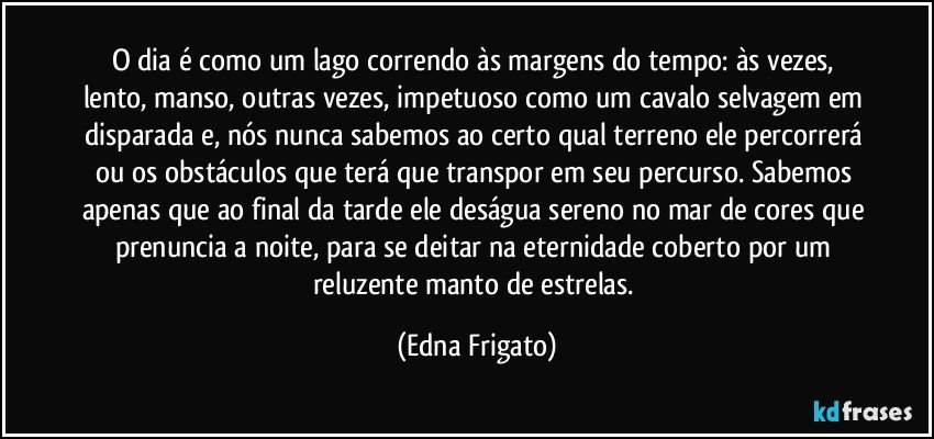 O dia é como um lago correndo às margens do tempo: às vezes, lento, manso, outras vezes, impetuoso como um cavalo selvagem em disparada e, nós nunca sabemos ao certo qual terreno ele percorrerá ou os obstáculos que terá que transpor em seu percurso. Sabemos apenas que ao final da tarde ele deságua sereno no mar de cores que prenuncia a noite, para se deitar na eternidade coberto por um reluzente manto de estrelas. (Edna Frigato)