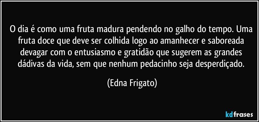 O dia é como uma fruta madura pendendo no galho do tempo. Uma fruta doce que deve ser colhida logo ao amanhecer e saboreada devagar com o entusiasmo e gratidão que sugerem as grandes dádivas da vida, sem que nenhum pedacinho seja desperdiçado. (Edna Frigato)