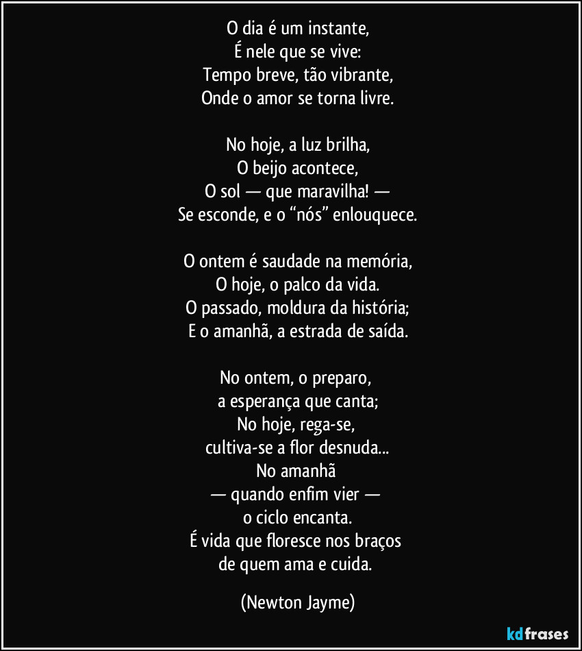 O dia é um instante,
É nele que se vive:
Tempo breve, tão vibrante,
Onde o amor se torna livre.

No hoje, a luz brilha,
O beijo acontece,
O sol — que maravilha! —
Se esconde, e o “nós” enlouquece.

O ontem é saudade na memória,
O hoje, o palco da vida.
O passado, moldura da história;
E o amanhã, a estrada de saída.

No ontem, o preparo, 
a esperança que canta;
No hoje, rega-se, 
cultiva-se a flor desnuda...
No amanhã 
— quando enfim vier — 
o ciclo encanta.
É vida que floresce nos braços 
de quem ama e cuida. (Newton Jayme)