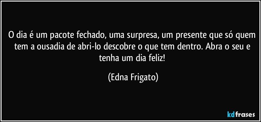 O dia é um pacote fechado, uma surpresa, um presente que só quem tem a ousadia de abri-lo descobre o que tem dentro. Abra o seu e tenha um dia feliz! (Edna Frigato)