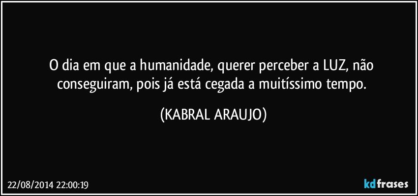 O dia em que a humanidade, querer perceber a LUZ, não conseguiram, pois já está cegada a muitíssimo tempo. (KABRAL ARAUJO)