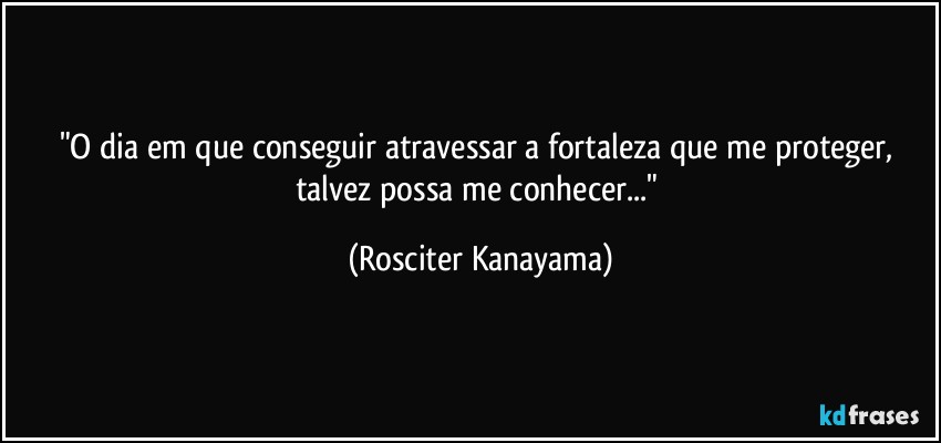 "O dia em que conseguir atravessar a fortaleza que me proteger, talvez possa me conhecer..." (Rosciter Kanayama)