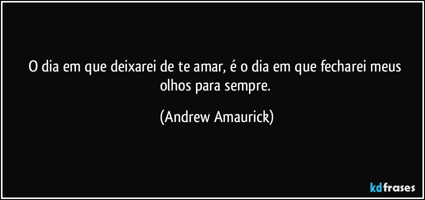 O dia em que deixarei de te amar, é o dia em que fecharei meus olhos para sempre. (Andrew Amaurick)