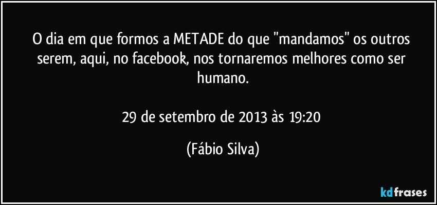 O dia em que formos a METADE do que "mandamos" os outros serem, aqui, no facebook, nos tornaremos melhores como ser humano.

29 de setembro de 2013 às 19:20 (Fábio Silva)