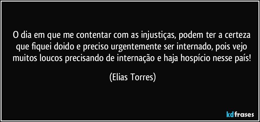 O dia em que me contentar com as injustiças, podem ter a certeza que fiquei doido e preciso urgentemente ser internado, pois vejo muitos loucos precisando de internação e haja hospício nesse país! (Elias Torres)