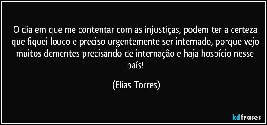 O dia em que me contentar com as injustiças, podem ter a certeza que fiquei louco e preciso urgentemente ser internado, porque vejo muitos dementes precisando de internação e haja hospício nesse país! (Elias Torres)