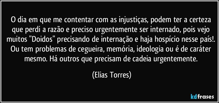 O dia em que me contentar com as injustiças, podem ter a certeza que perdi a razão e preciso urgentemente ser internado, pois vejo muitos "Doidos" precisando de internação e haja hospício nesse país!. Ou tem problemas de cegueira, memória, ideologia ou é de caráter mesmo. Há outros que precisam de cadeia urgentemente. (Elias Torres)