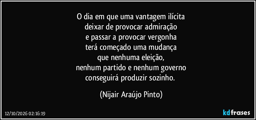 O dia em que uma vantagem ilícita
deixar de provocar admiração
e passar a provocar vergonha
terá começado uma mudança
que nenhuma eleição,
nenhum partido e nenhum governo
conseguirá produzir sozinho. (Nijair Araújo Pinto)