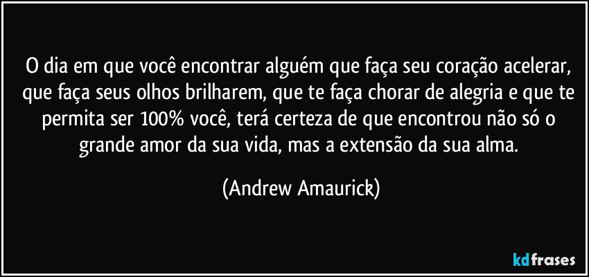 O dia em que você encontrar alguém que faça seu coração acelerar, que faça seus olhos brilharem, que te faça chorar de alegria e que te permita ser 100% você, terá certeza de que encontrou não só o grande amor da sua vida, mas a extensão da sua alma. (Andrew Amaurick)