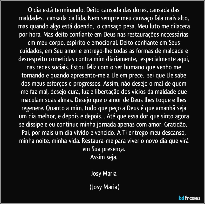 O dia está terminando. Deito cansada das dores, cansada das maldades,  cansada da lida. Nem sempre meu cansaço fala mais alto, mas quando algo está doendo,  o cansaço pesa. Meu luto me dilacera por hora. Mas deito confiante em Deus nas restaurações necessárias em meu corpo, espírito e emocional. Deito confiante em Seus cuidados, em Seu amor e entrego-lhe todas as formas de maldade e desrespeito cometidas contra mim diariamente,  especialmente aqui, nas redes sociais. Estou feliz com o ser humano que venho me tornando e quando apresento-me a Ele em prece,  sei que Ele sabe dos meus esforços e progressos. Assim, não desejo o mal de quem me faz mal, desejo cura, luz e libertação dos vícios da maldade que maculam suas almas. Desejo que o amor de Deus lhes toque e lhes regenere. Quanto a mim, tudo que peço a Deus é que amanhã seja um dia melhor, e depois e depois... Até que essa dor que sinto agora se dissipe e eu continue minha jornada apenas com amor. Gratidão,  Pai, por mais um dia vivido e vencido. A Ti entrego meu descanso, minha noite, minha vida. Restaura-me para viver o novo dia que virá em Sua presença. 
Assim seja. 

Josy Maria (Josy Maria)