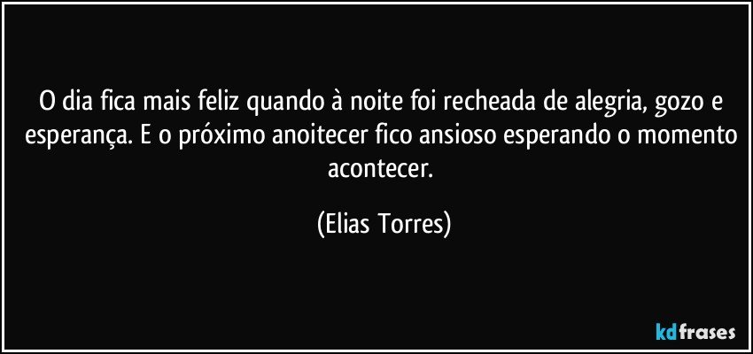 O dia fica mais feliz quando à noite foi recheada de alegria, gozo e esperança. E o próximo anoitecer fico ansioso esperando o momento acontecer. (Elias Torres)