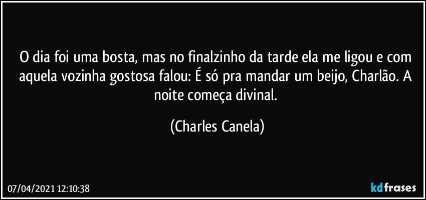 O dia foi uma bosta, mas no finalzinho da tarde ela me ligou e com aquela vozinha gostosa falou: É só pra mandar um beijo, Charlão. A noite começa divinal. (Charles Canela)