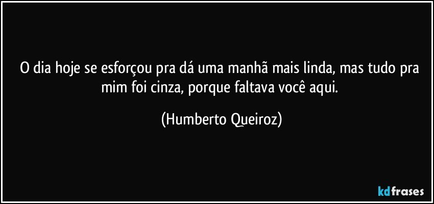 O dia hoje se esforçou pra dá uma manhã mais linda, mas tudo pra mim foi cinza, porque faltava você aqui. (Humberto Queiroz)