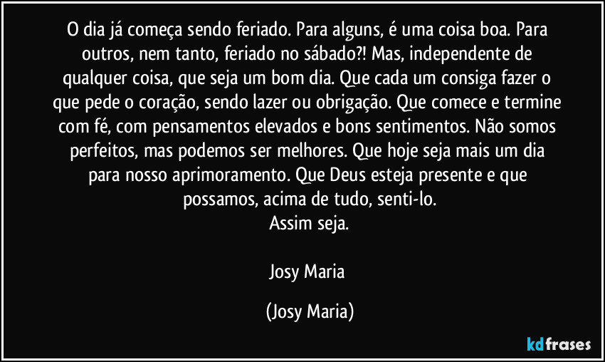 O dia já começa sendo feriado. Para alguns, é uma coisa boa. Para outros, nem tanto, feriado no sábado?! Mas, independente de qualquer coisa, que seja um bom dia. Que cada um consiga fazer o que pede o coração, sendo lazer ou obrigação. Que comece e termine com fé, com pensamentos elevados e bons sentimentos. Não somos perfeitos, mas podemos ser melhores. Que hoje seja mais um dia para nosso aprimoramento. Que Deus esteja presente e que possamos, acima de tudo, senti-lo.
Assim seja.

Josy Maria (Josy Maria)