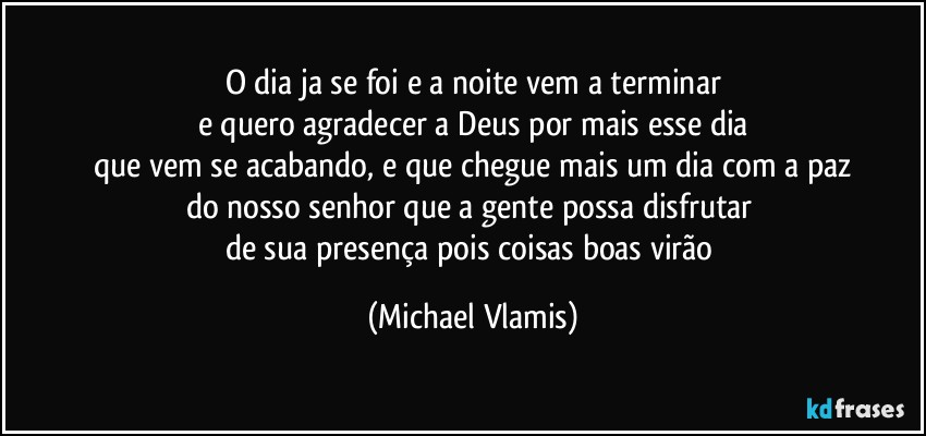 O dia ja se foi e a noite vem a terminar
e quero agradecer a Deus por mais esse dia
que vem se acabando, e que chegue mais um dia com a paz
do nosso senhor que a gente possa disfrutar 
de sua presença pois coisas boas virão (Michael Vlamis)