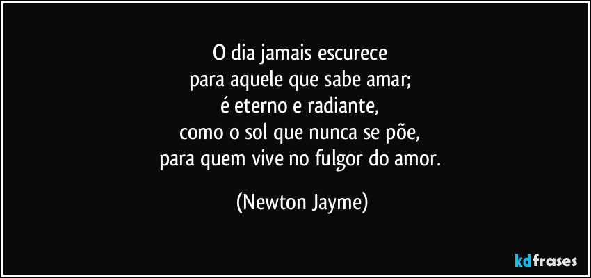 O dia jamais escurece 
para aquele que sabe amar; 
é eterno e radiante, 
como o sol que nunca se põe, 
para quem vive no fulgor do amor. (Newton Jayme)
