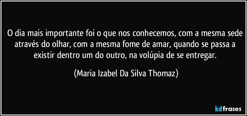 O dia mais importante foi o que nos conhecemos, com a mesma sede através do olhar, com a mesma fome de amar, quando se passa a existir dentro um do outro, na volúpia de se entregar. (Maria Izabel Da Silva Thomaz)