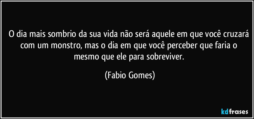 O dia mais sombrio da sua vida não será aquele em que você cruzará com um monstro, mas o dia em que você perceber que faria o mesmo que ele para sobreviver. (Fabio Gomes)