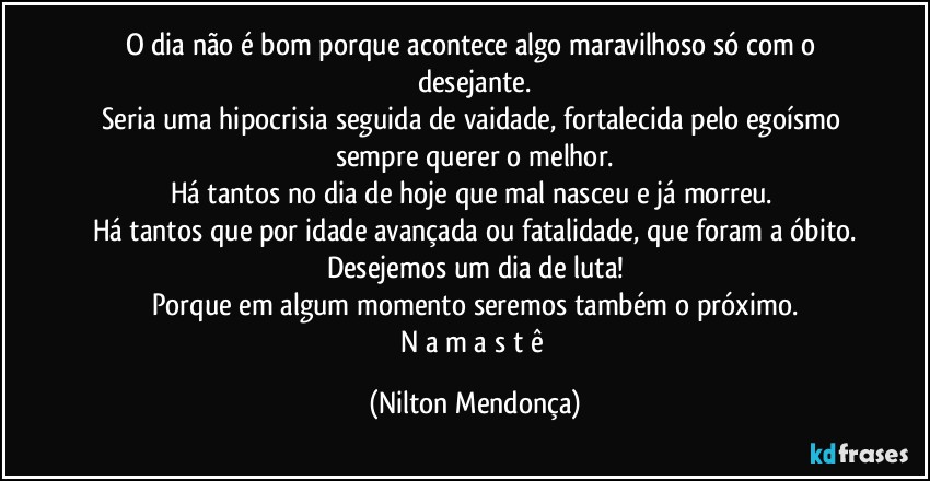 O dia não é bom porque acontece algo maravilhoso só com o desejante.
Seria uma hipocrisia seguida de vaidade, fortalecida pelo egoísmo sempre querer o melhor.
Há tantos no dia de hoje que mal nasceu e já morreu. 
Há tantos que por idade avançada ou fatalidade, que foram a óbito.
Desejemos um dia de luta!
Porque em algum momento seremos também o próximo.
N a m a s t ê (Nilton Mendonça)