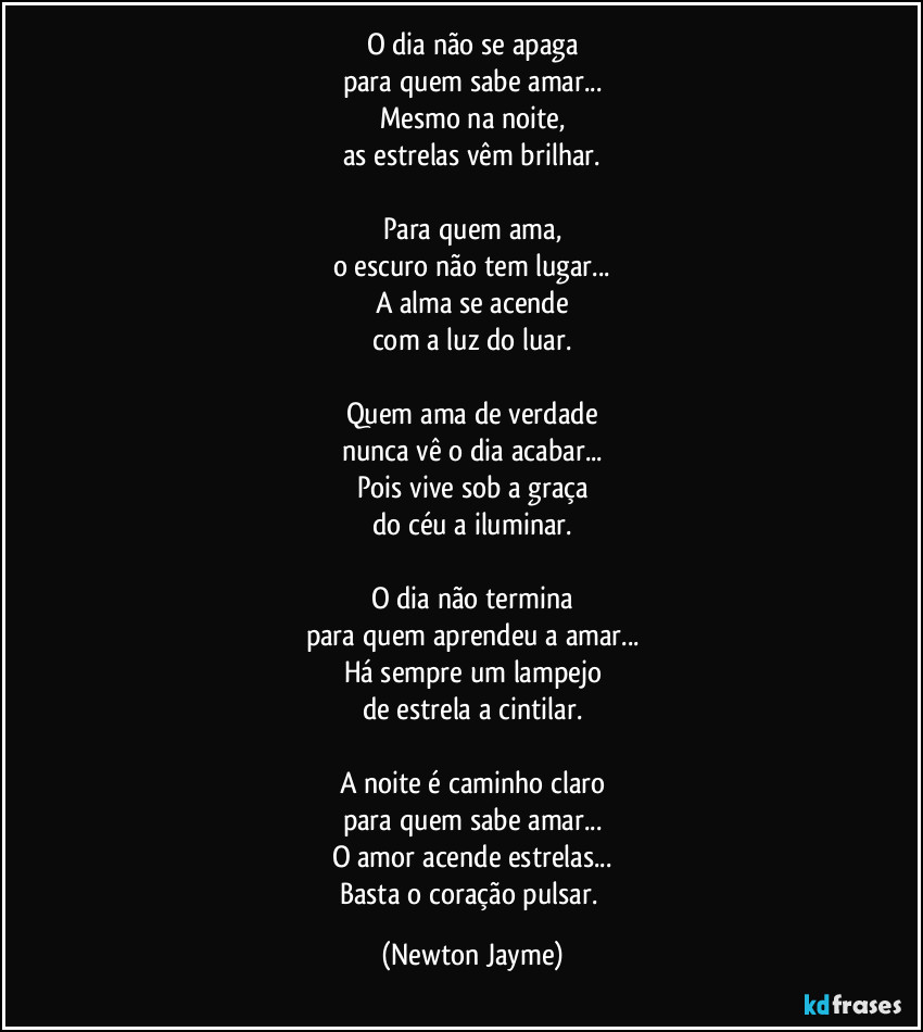 O dia não se apaga
para quem sabe amar...
Mesmo na noite,
as estrelas vêm brilhar.

Para quem ama,
o escuro não tem lugar...
A alma se acende
com a luz do luar.

Quem ama de verdade
nunca vê o dia acabar...
Pois vive sob a graça
do céu a iluminar.

O dia não termina
para quem aprendeu a amar...
Há sempre um lampejo
de estrela a cintilar.

A noite é caminho claro
para quem sabe amar...
O amor acende estrelas...
Basta o coração pulsar. (Newton Jayme)