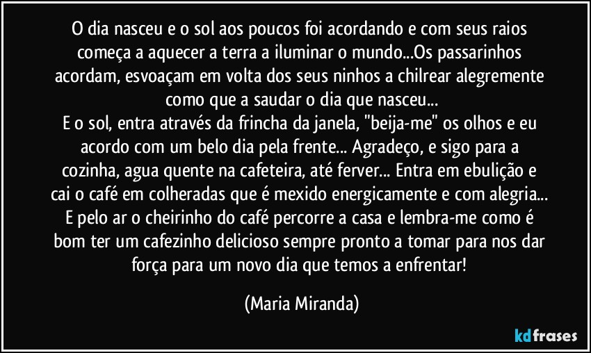 O dia nasceu e o sol aos poucos foi acordando e com seus raios começa a aquecer a terra a iluminar o mundo...Os passarinhos acordam, esvoaçam em volta dos seus ninhos a chilrear alegremente como que a saudar o dia que nasceu...
E o sol, entra através da frincha da janela, "beija-me" os olhos e eu acordo com um belo dia pela frente... Agradeço, e sigo para a cozinha, agua quente na cafeteira, até ferver... Entra em ebulição e cai o café em colheradas que é mexido energicamente e com alegria... E pelo ar o cheirinho do café  percorre a casa e lembra-me como é bom ter um cafezinho delicioso sempre pronto a tomar para nos dar força para um novo dia que temos a enfrentar! (Maria Miranda)