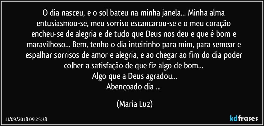 O dia nasceu, e o sol bateu na minha janela... Minha alma entusiasmou-se, meu sorriso escancarou-se e o meu coração encheu-se de alegria e de tudo que Deus nos deu e que é bom e maravilhoso... Bem, tenho o dia inteirinho para mim, para semear e espalhar sorrisos de amor e alegria, e ao chegar ao fim do dia poder colher a satisfação de que fiz algo de bom... 
Algo que a Deus agradou...
Abençoado dia ... (Maria Luz)