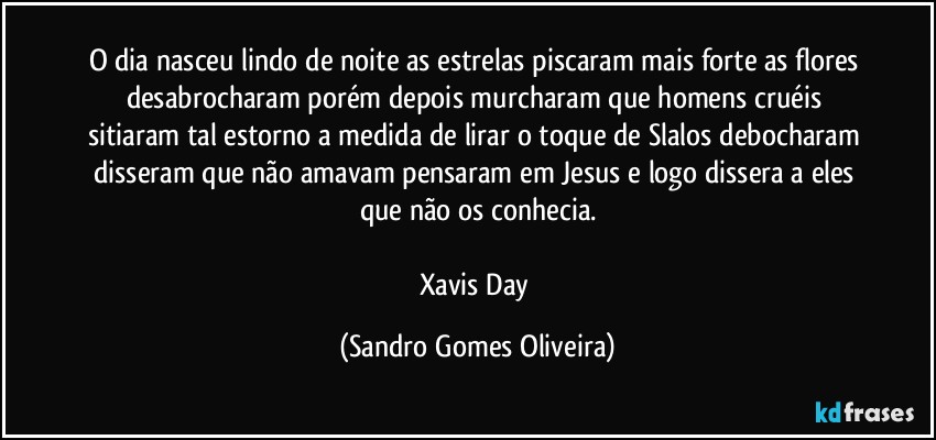 O dia nasceu lindo de noite as estrelas piscaram mais forte as flores desabrocharam porém depois murcharam que homens cruéis sitiaram tal estorno a medida de lirar o toque de Slalos debocharam disseram que não amavam pensaram em Jesus e logo dissera a eles que não os conhecia.

Xavis Day (Sandro Gomes Oliveira)