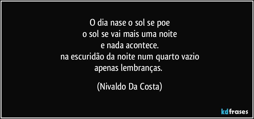 O dia nase o sol se poe
o sol se vai mais uma noite
e nada acontece.
na escuridão da noite num quarto vazio
apenas lembranças. (Nivaldo Da Costa)