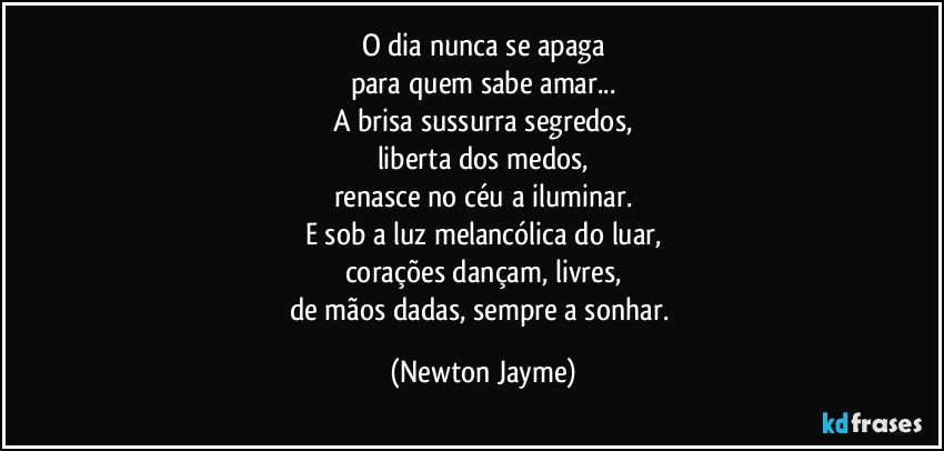 O dia nunca se apaga
para quem sabe amar...
A brisa sussurra segredos,
liberta dos medos,
renasce no céu a iluminar.
E sob a luz melancólica do luar,
corações dançam, livres,
de mãos dadas, sempre a sonhar. (Newton Jayme)