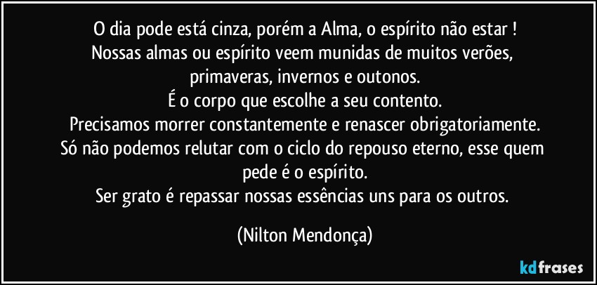 O dia pode está cinza, porém a Alma, o espírito não estar !
Nossas almas ou espírito veem munidas de muitos verões, primaveras, invernos e outonos.
É o corpo que escolhe a seu contento.
Precisamos morrer constantemente e renascer obrigatoriamente.
Só não podemos relutar com o ciclo do repouso eterno, esse quem pede é o espírito.
Ser grato é repassar nossas essências uns para os outros. (Nilton Mendonça)