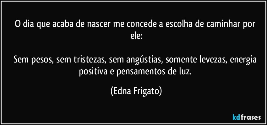 O dia que acaba de nascer me concede a escolha de caminhar por ele:

Sem pesos, sem tristezas, sem angústias, somente levezas, energia positiva e pensamentos de luz. (Edna Frigato)