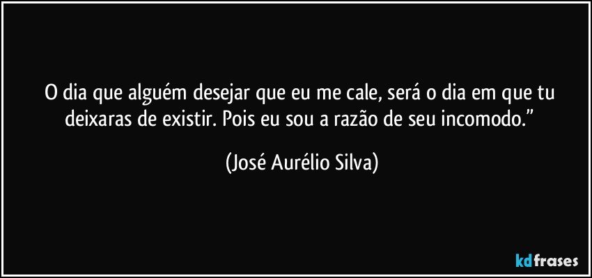 O dia que alguém desejar que eu me cale, será o dia em que tu deixaras de existir. Pois eu sou a razão de seu incomodo.” (José Aurélio Silva)