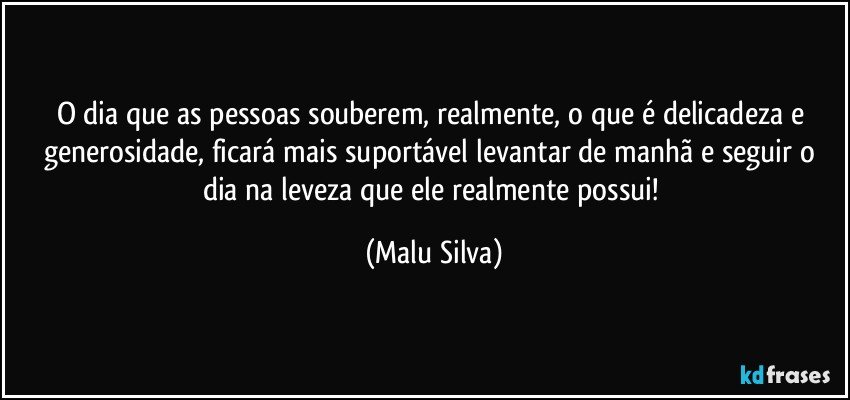 O dia que as pessoas souberem, realmente, o que é delicadeza e generosidade, ficará mais suportável levantar de manhã e seguir o dia na leveza que ele realmente possui! (Malu Silva)