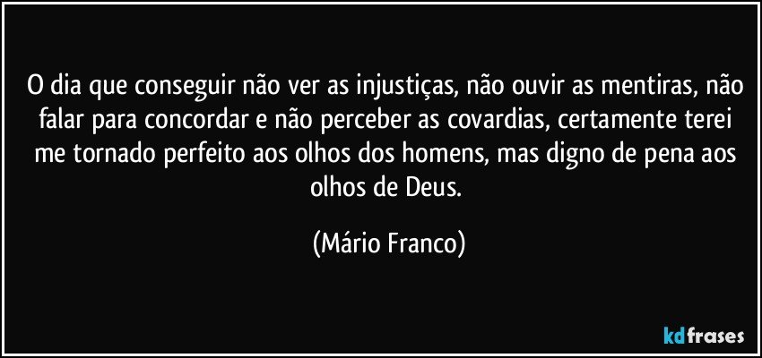 O dia que conseguir não ver as injustiças, não ouvir as mentiras, não falar para concordar e não perceber as covardias, certamente terei me tornado perfeito aos olhos dos homens, mas digno de pena aos olhos de Deus. (Mário Franco)