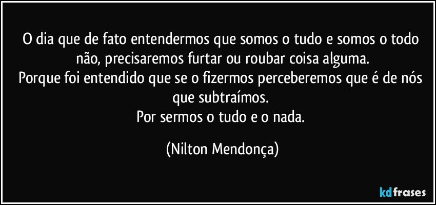 O dia que de fato entendermos que somos o tudo e somos o todo não, precisaremos furtar ou roubar coisa alguma.
Porque foi entendido que se o fizermos perceberemos que é de nós que subtraímos. 
Por sermos o tudo e o nada. (Nilton Mendonça)