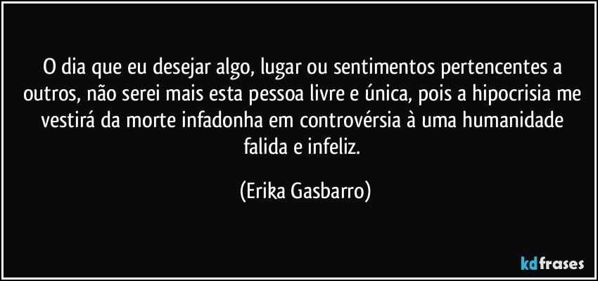 O dia que eu desejar algo, lugar ou sentimentos pertencentes a outros, não serei mais esta pessoa livre e única, pois a hipocrisia me vestirá da morte infadonha em controvérsia à uma humanidade falida e infeliz. (Erika Gasbarro)