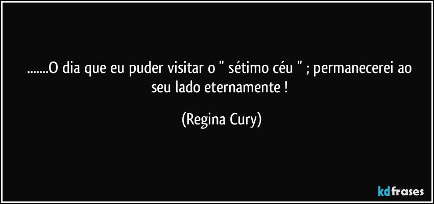 ...O dia que  eu puder visitar o " sétimo céu " ; permanecerei  ao seu lado eternamente ! (Regina Cury)